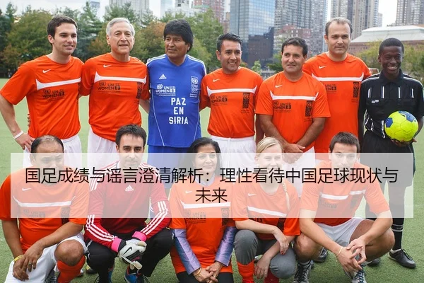 国足成绩与谣言澄清解析：理性看待中国足球现状与未来